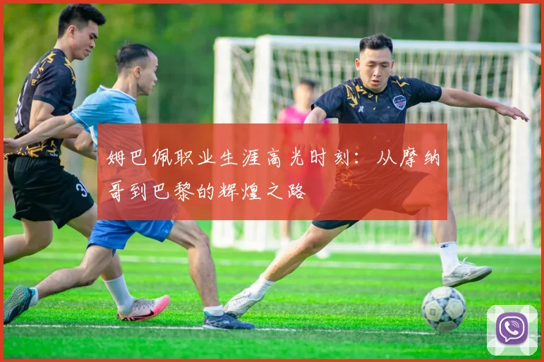 姆巴佩职业生涯高光时刻:从摩纳哥到巴黎的辉煌之路