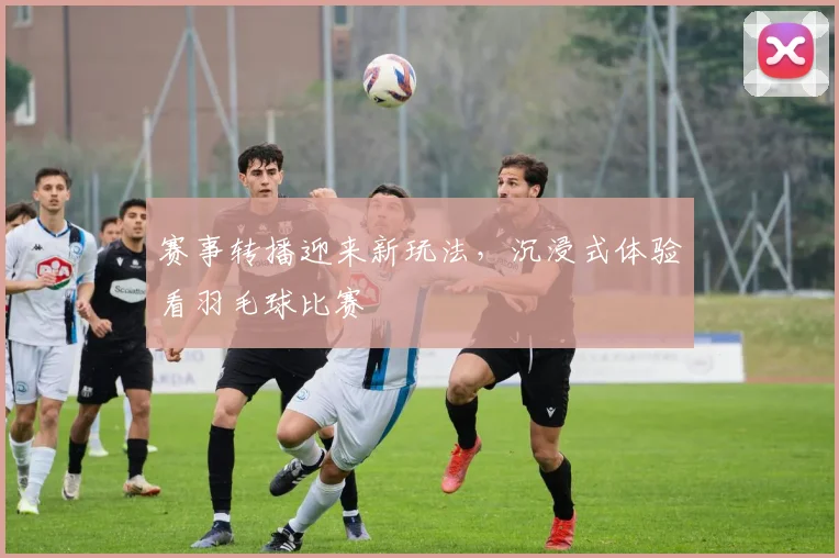 赛事转播迎来新玩法,沉浸式体验看羽毛球比赛