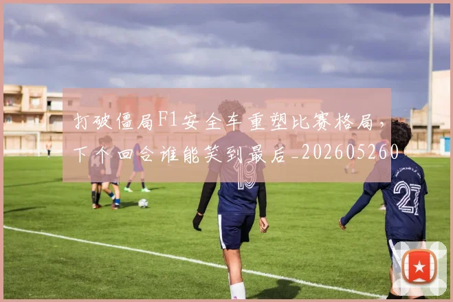 打破僵局F1安全车重塑比赛格局，下个回合谁能笑到最后_20260526085018