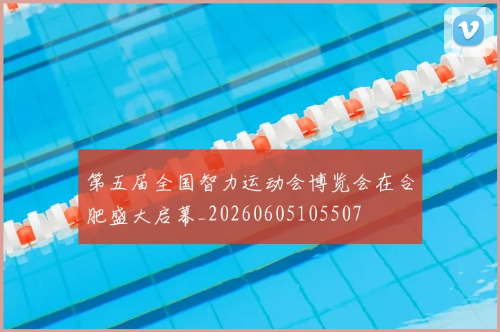 第五届全国智力运动会博览会在合肥盛大启幕_20260605105507