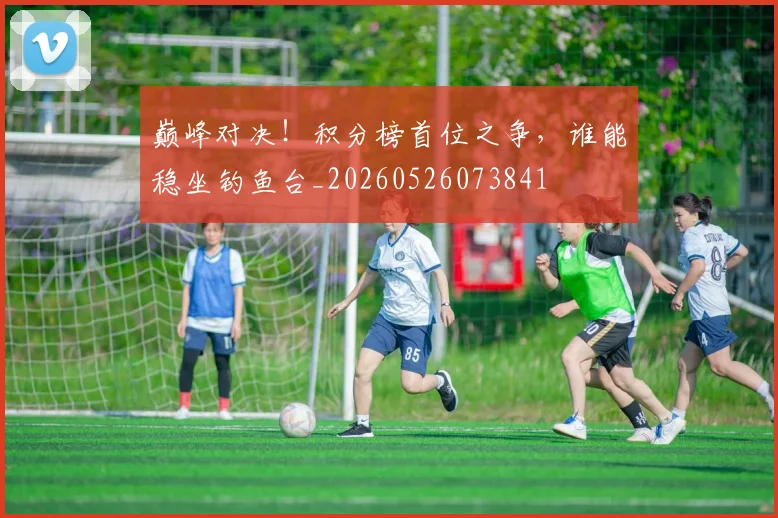 巅峰对决！积分榜首位之争，谁能稳坐钓鱼台_20260526073841