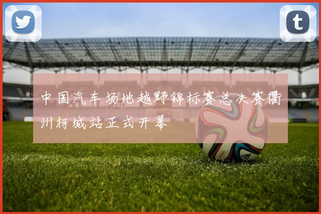 中国汽车场地越野锦标赛总决赛衢州柯城站正式开幕