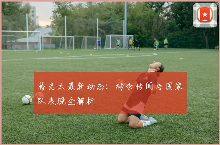 蒋光太最新动态：转会传闻与国家队表现全解析