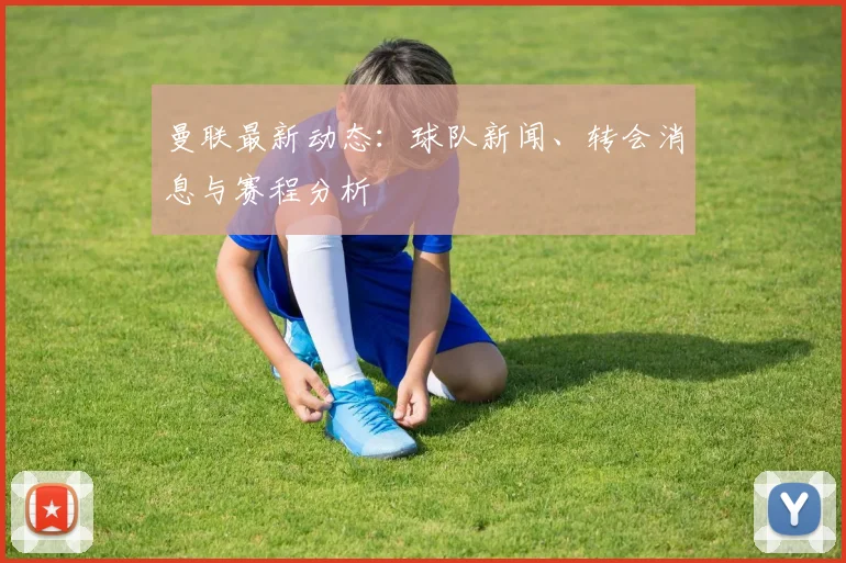 曼联最新动态：球队新闻、转会消息与赛程分析