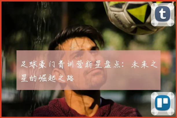 足球豪门青训营新星盘点：未来之星的崛起之路