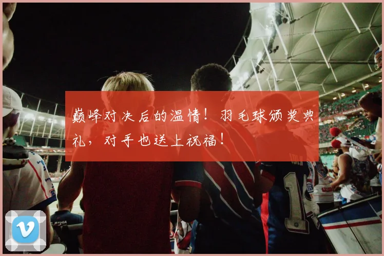 巅峰对决后的温情！羽毛球颁奖典礼，对手也送上祝福！