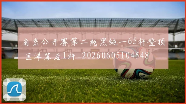 南京公开赛第二轮黑纯一65杆登顶 匡洋落后1杆_20260605104548