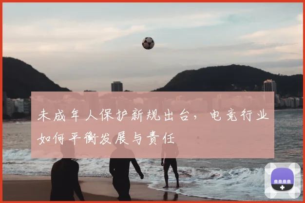 未成年人保护新规出台，电竞行业如何平衡发展与责任