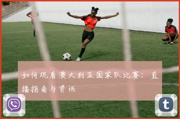 如何观看澳大利亚国家队比赛：直播指南与资讯