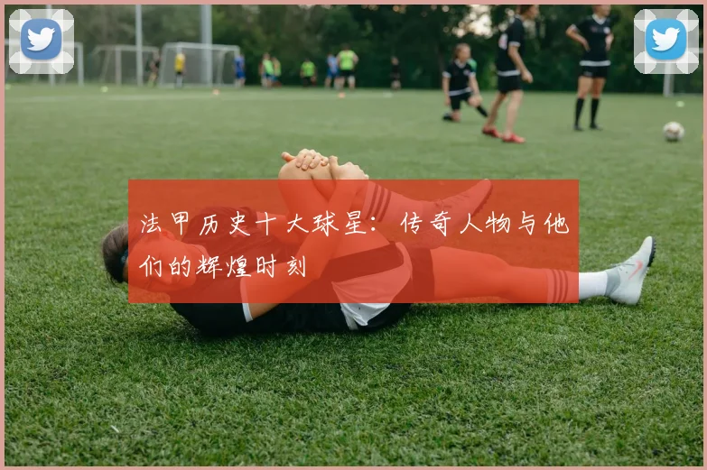 法甲历史十大球星：传奇人物与他们的辉煌时刻