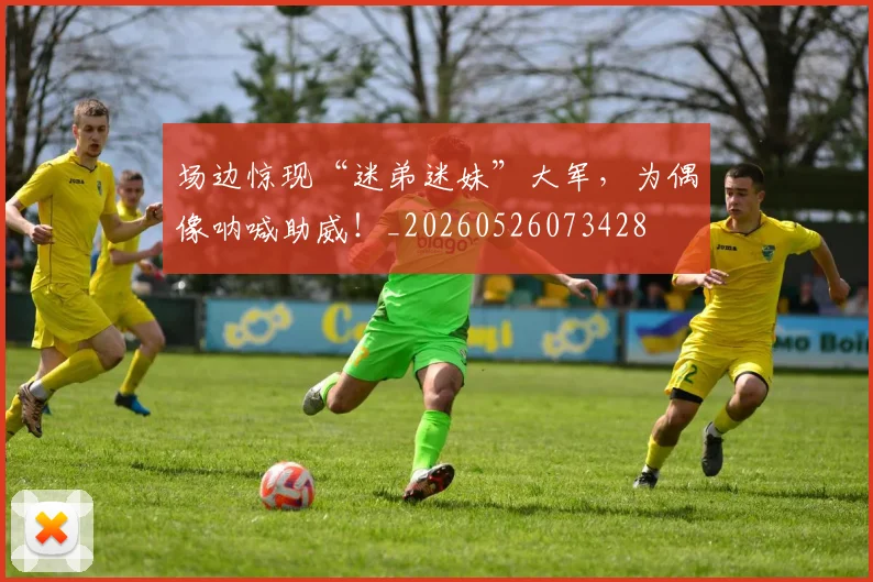 场边惊现“迷弟迷妹”大军,为偶像呐喊助威!_20260526073428