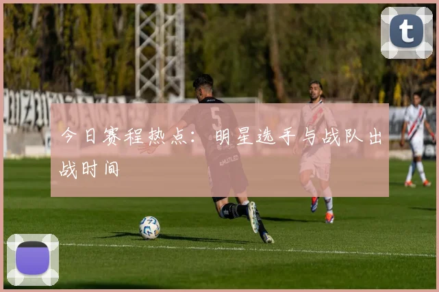 今日赛程热点:明星选手与战队出战时间