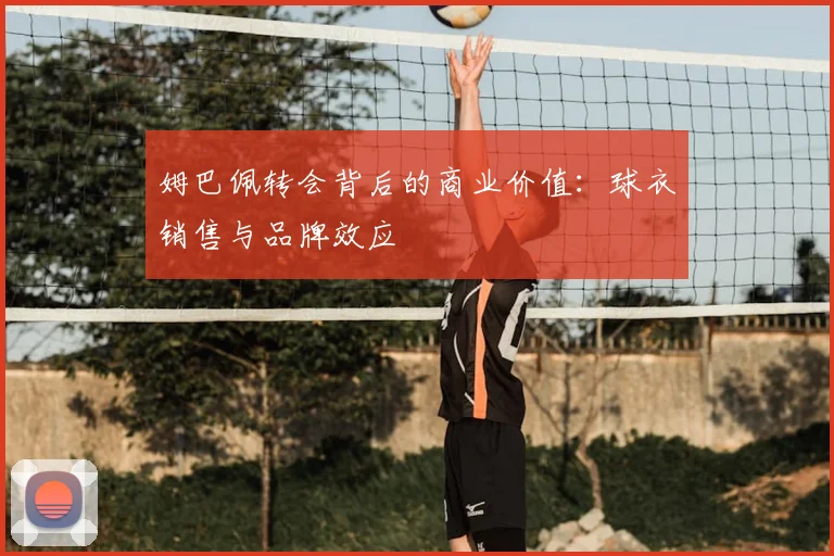 姆巴佩转会背后的商业价值:球衣销售与品牌效应