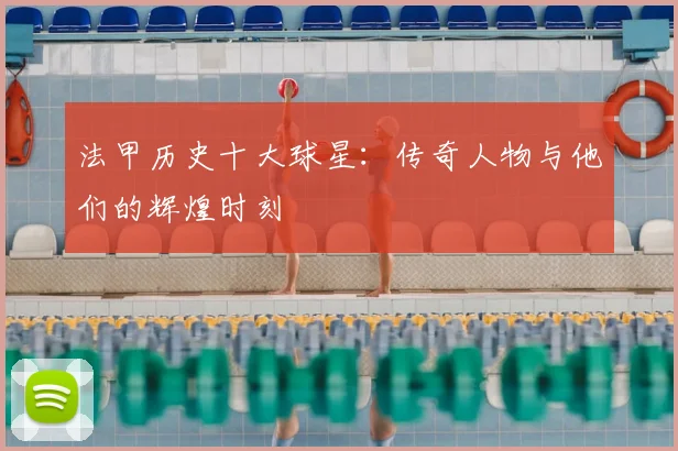 法甲历史十大球星：传奇人物与他们的辉煌时刻