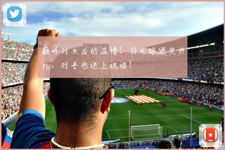 巅峰对决后的温情！羽毛球颁奖典礼，对手也送上祝福！