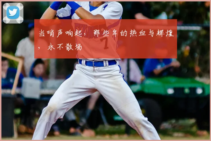 当哨声响起,那些年的热血与辉煌,永不散场