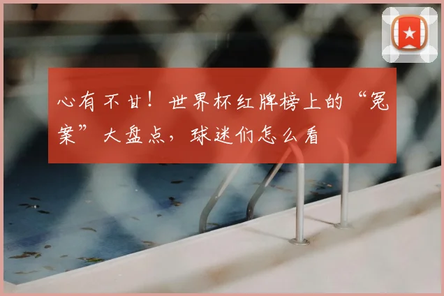 心有不甘!世界杯红牌榜上的“冤案”大盘点,球迷们怎么看