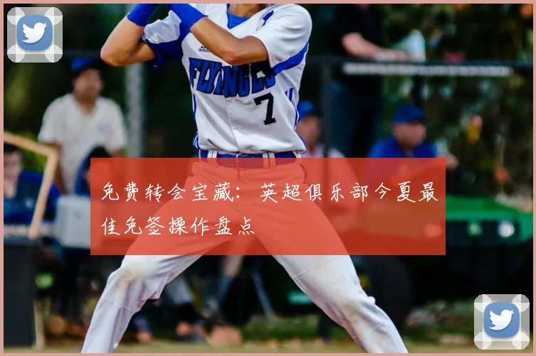 免费转会宝藏:英超俱乐部今夏最佳免签操作盘点