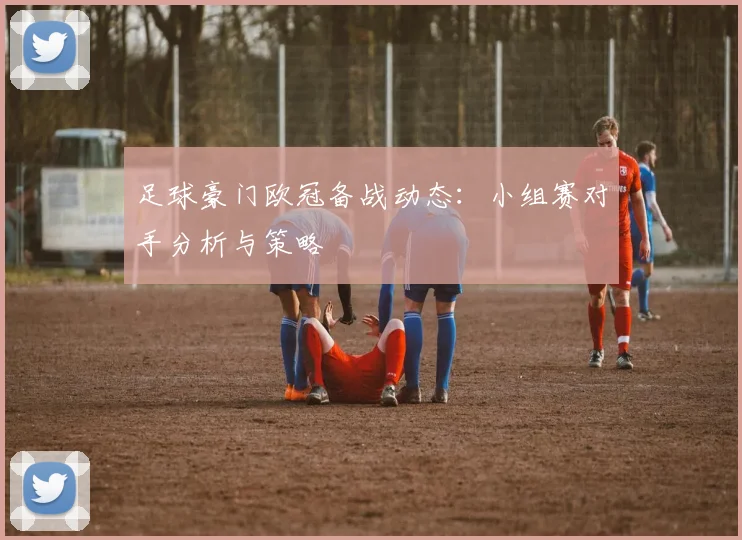 足球豪门欧冠备战动态：小组赛对手分析与策略