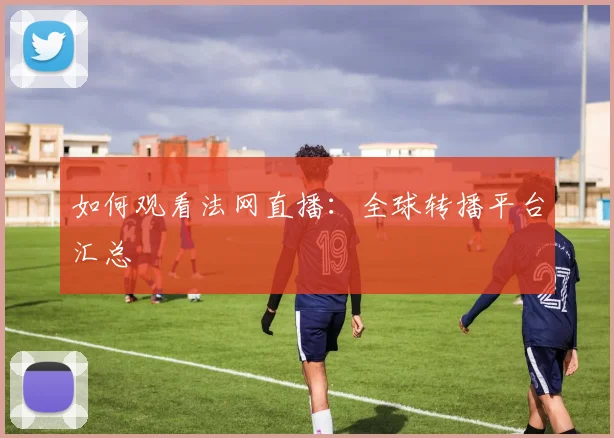 如何观看法网直播：全球转播平台汇总
