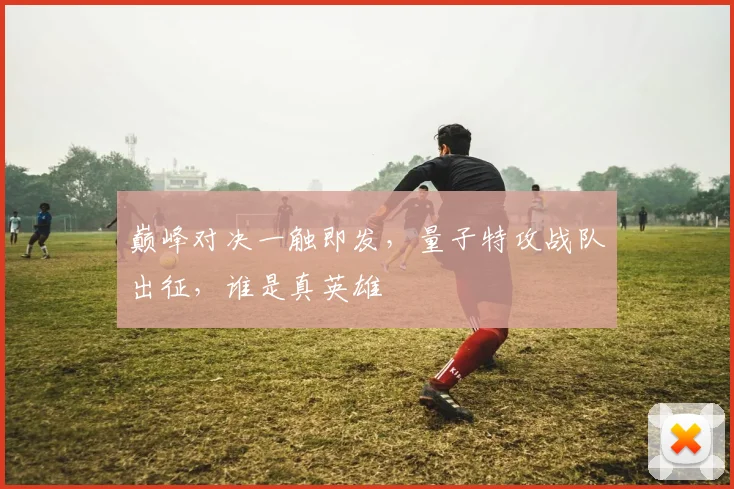 巅峰对决一触即发，量子特攻战队出征，谁是真英雄