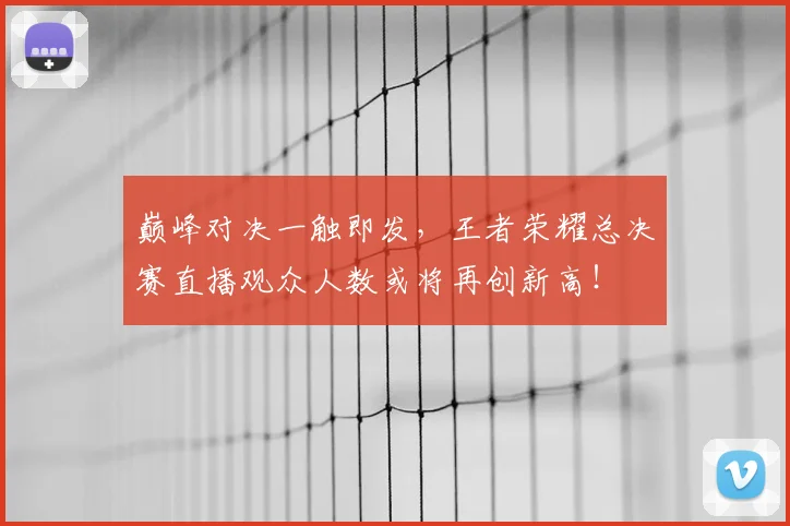 巅峰对决一触即发，王者荣耀总决赛直播观众人数或将再创新高！