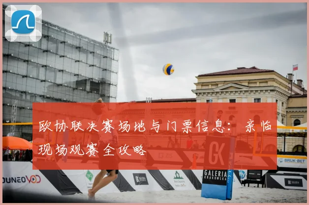 欧协联决赛场地与门票信息:亲临现场观赛全攻略