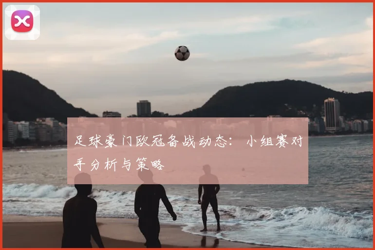 足球豪门欧冠备战动态：小组赛对手分析与策略