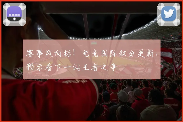 赛事风向标!电竞国际积分更新,预示着下一站王者之争