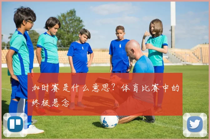 加时赛是什么意思？体育比赛中的终极悬念