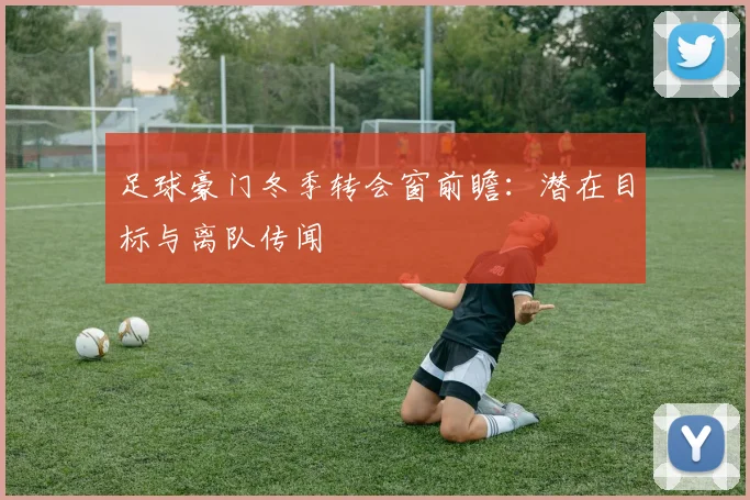 足球豪门冬季转会窗前瞻：潜在目标与离队传闻