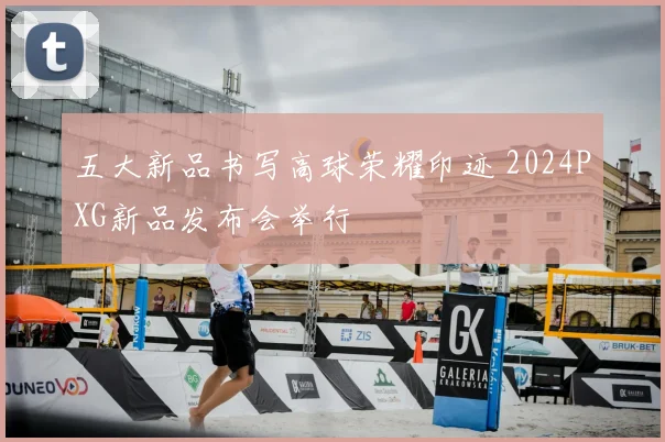 五大新品书写高球荣耀印迹 2024PXG新品发布会举行