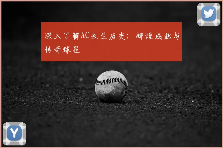 深入了解AC米兰历史:辉煌成就与传奇球星