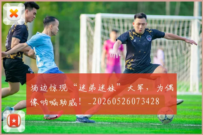 场边惊现“迷弟迷妹”大军,为偶像呐喊助威!_20260526073428