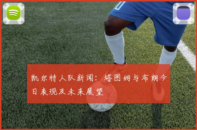 凯尔特人队新闻:塔图姆与布朗今日表现及未来展望