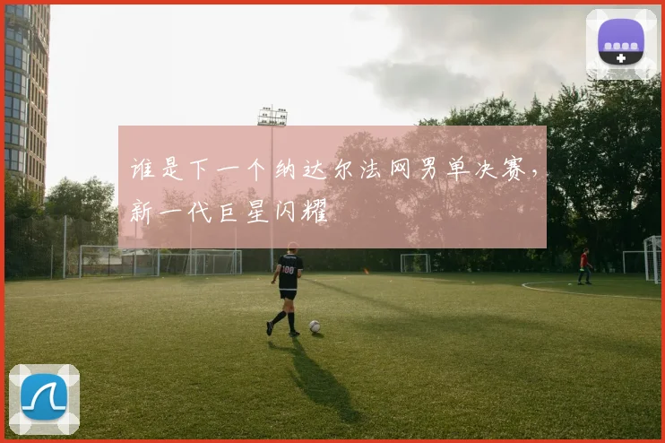谁是下一个纳达尔法网男单决赛,新一代巨星闪耀